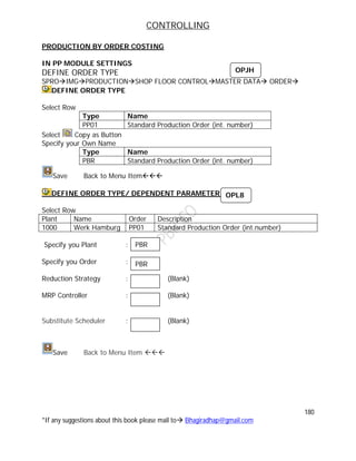 CONTROLLING
180
*If any suggestions about this book please mail to Bhagiradhap@gmail.com
PRODUCTION BY ORDER COSTING
IN PP MODULE SETTINGS
DEFINE ORDER TYPE
SPROIMGPRODUCTIONSHOP FLOOR CONTROLMASTER DATA ORDER
DEFINE ORDER TYPE
Select Row
Type Name
PP01 Standard Production Order (int. number)
Select Copy as Button
Specify your Own Name
Type Name
PBR Standard Production Order (int. number)
Save Back to Menu Item
DEFINE ORDER TYPE/ DEPENDENT PARAMETER:-
Select Row
Plant Name Order Description
1000 Werk Hamburg PP01 Standard Production Order (int.number)
Specify you Plant :
Specify you Order :
Reduction Strategy : (Blank)
MRP Controller : (Blank)
Substitute Scheduler : (Blank)
Save Back to Menu Item 
OPJH
OPL8
PBR
PBR
 