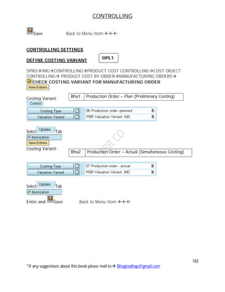 CONTROLLING
182
*If any suggestions about this book please mail to Bhagiradhap@gmail.com
Save Back to Menu Item 
CONTROLLING SETTINGS
DEFINE COSTING VARIANT
SPROIMGCONTROLLINGPRODUCT COST CONTROLLINGCOST OBJECT
CONTROLLING PRODUCT COST BY ORDERMANUFACTURING ORDERS
CHECK COSTING VARIANT FOR MANUFACTURING ORDER
Costing Variant:
Select Tab
Costing Variant:
Select Tab
Enter and Save Back to Menu Item 
Bha1 Production Order – Plan (Preliminary Costing)
Bha2 Production Order – Actual (Simultaneous Costing)
OPL1
 