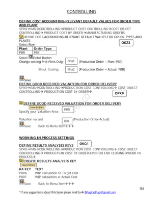 CONTROLLING
183
*If any suggestions about this book please mail to Bhagiradhap@gmail.com
DEFINE COST ACCOUNTING-RELEVANT DEFAULT VALUES FOR ORDER TYPE
AND PLANT
SPROIMGCONTROLLINGPRODUCT COST CONTROLLINGCOST OBJECT
CONTROLLING PRODUCT COST BY ORDERMANUFACTURING ORDERS
DEFINE COST-ACCOUNTING-RELEVANT DEFAULT VALUES FOR ORDER TYPES AND
PLANTS
Select Row
Plant Order Type
PBR PBR
Select Detail Button
Change costing Prel./Vers.Cstg: (Production Order – Plan: PBR)
Simul. Costing : (Production Order – Actual: PBR)
Save
DEFINE GOOD RECEIVED VALUATION FOR ORDER DELIVERY
SPROIMGCONTROLLINGPRODUCTION COST CONTROLLING COST OBJECT
CONTROLLING PRODUCTION COST BY ORDER
DEFINE GOOD RECEIVED VALUATION FOR ORDER DELIVERY
Specify your Valuation Area:
Valuation variant : (Production Order-Actual)
Save Back to Menu Item
WORKING IN PROCESS SETTINGS
DEFINE RESULTS ANALYSIS KEYS
SPROIMGCONTROLLINGPRODUCTION COST CONTROLLING COST OBJECT
CONTROLLING PRODUCTION COST BY ORDERPERIOD END CLOSINGWORK IN
PROCESS
CREATE RESULTS ANALYSIS KEY
RA KEY TEXT
PBRA WIP Calculation to Target Cost
PBRT WIP calculation at Actual Cost
Save Back to Menu Item
OKZ3
Bha1
h
Bha2
h
PBR
h
007
OKG1
OPK9
 