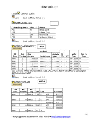 CONTROLLING
185
*If any suggestions about this book please mail to Bhagiradhap@gmail.com
Select Continue Button
Save Back to Menu Item
DEFINE LINE ID’S
Controlling Area Line ID Name
PBR M Direct Cost
PBR L Labour Cost
PBR OH Overhead
PBR ST Settlement Cost
Save Back to Menu Item
DEFINE ASSIGNMENT
Masked
CO
Area
RA
Version
Cost
Element Cost Center
Activity
Type
Dr
/Cr V/F
Valid
From
Req To
Cap
PBR 0 ++++400060 ++++++++++ ++++++ + + 001.2000 M
PBR 0 ++++400100 ++++++++++ ++++++ + + 001.2000 M
PBR 0 ++++5+++++ ++++++++++ ++++++ + + 001.2000 L
PBR 0 ++++7+++++ ++++++++++ ++++++ + + 001.2000 ST
PBR 0 ++++8+++++ ++++++++++ ++++++ + + 001.2000 OH
Cost Elements: 400060 (Change in Stock (GBB&AUA/AUF), 400100 (Raw Material Consumption
(GBB/VAX/VAY/VBR)
Save Back to Menu Item
DEFINE UPDATE
CO
Area
RA
Version
RA
Key LID Cat. Creation
PBR 0 PBRA M K WIP 900000
Reverse 900000
PBR 0 PBRA L K WIP 901000
Reverse 901000
PBR 0 PBRA OH K WIP 902000
Reverse 902000
PBR 0 PBRA ST A
OKGB
OKGA
 