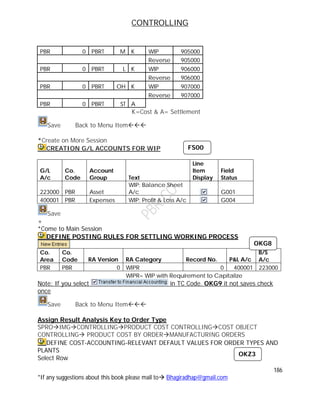 CONTROLLING
186
*If any suggestions about this book please mail to Bhagiradhap@gmail.com
PBR 0 PBRT M K WIP 905000
Reverse 905000
PBR 0 PBRT L K WIP 906000
Reverse 906000
PBR 0 PBRT OH K WIP 907000
Reverse 907000
PBR 0 PBRT ST A
K=Cost & A= Settlement
Save Back to Menu Item
*Create on More Session
CREATION G/L ACCOUNTS FOR WIP
G/L
A/c
Co.
Code
Account
Group Text
Line
Item
Display
Field
Status
223000 PBR Asset
WIP: Balance Sheet
A/c G001
400001 PBR Expenses WIP: Profit & Loss A/c G004
Save
+
*Come to Main Session
DEFINE POSTING RULES FOR SETTLING WORKING PROCESS
Co.
Area
Co.
Code RA Version RA Category Record No. P&L A/c
B/S
A/c
PBR PBR 0 WIPR 0 400001 223000
WIPR= WIP with Requirement to Capitalize
Note: If you select in TC Code. OKG9 it not saves check
once
Save Back to Menu Item
Assign Result Analysis Key to Order Type
SPROIMGCONTROLLINGPRODUCT COST CONTROLLINGCOST OBJECT
CONTROLLING PRODUCT COST BY ORDERMANUFACTURING ORDERS
DEFINE COST-ACCOUNTING-RELEVANT DEFAULT VALUES FOR ORDER TYPES AND
PLANTS
Select Row
FS00
OKG8
OKZ3
 