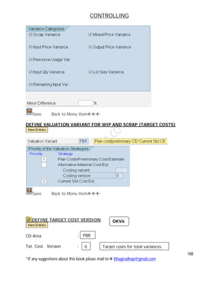 CONTROLLING
188
*If any suggestions about this book please mail to Bhagiradhap@gmail.com
Save Back to Menu Item
DEFINE VALUATION VARIANT FOR WIP AND SCRAP (TARGET COSTS)
Save Back to Menu Item
DEFINE TARGET COST VERSION
CO Area :
Tat. Cost. Version :
OKV6
PBR
0 Target costs for total variances
 
