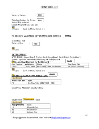 CONTROLLING
189
*If any suggestions about this book please mail to Bhagiradhap@gmail.com
Variance Variant :
Valuation Variant for Scrap :
Select Actual Cost
Select Current Std. Cost Est.
Save Back to Menu Item
TO SPECIFY VARIANCE KEY IN MATERIAL MASTER
In Costing1 Tab
Variance Key :
Save
SETTLEMENT
SPROIMG Controlling Product Cost Controlling Cost Object Controlling
Product by Order  Period End Closing  Settlement 
Create Cost Element for Settlement
Cost Element Valid From Name Cost Elem. Cat.
701000 01-01-2000 Production Oder Settlement 21 (Internal Settlement)
Save Back to Menu Item
CREATE ALLOCATION STRUCTURE
Allocation Str. Text
PB ALLOCATION SRTUTURE : PBR
Select Your Allocation Structure Row
Double Click Folder
Assignments Text
10 Material Cost
20 Material OH
30 Labour Cost
PBR
PBR
MM02
PBR
OKO6
KA06
 