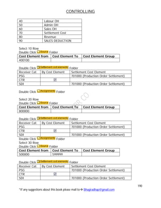 CONTROLLING
190
*If any suggestions about this book please mail to Bhagiradhap@gmail.com
40 Labour OH
50 Admin OH
60 Sales OH
70 Settlement Cost
80 Revenue
90 SALES DEDUCTION
Select 10 Row
Double Click Folder
Cost Element from Cost Element To Cost Element Group
400100
Double Click Folder
Receiver Cat. By Cost Element Settlement Cost Element
PSG 701000 (Production Order Settlement)
CTR
SDI 701000 (Production Order Settlement)
Double Click Folder
Select 20 Row
Double Click Folder
Cost Element from Cost Element To Cost Element Group
800000
Double Click Folder
Receiver Cat. By Cost Element Settlement Cost Element
PSG 701000 (Production Order Settlement)
CTR
SDI 701000 (Production Order Settlement)
Double Click Folder
Select 30 Row
Double Click Folder
Cost Element from Cost Element To Cost Element Group
500000 599999
Double Click Folder
Receiver Cat. By Cost Element Settlement Cost Element
PSG 701000 (Production Order Settlement)
CTR
SDI 701000 (Production Order Settlement)
 