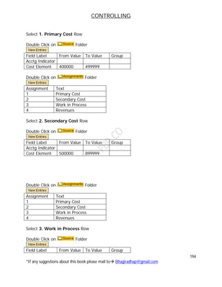 CONTROLLING
194
*If any suggestions about this book please mail to Bhagiradhap@gmail.com
Select 1. Primary Cost Row
Double Click on Folder
Field Label From Value To Value Group
Acctg Indicator
Cost Element 400000 499999
Double Click on Folder
Assignment Text
1 Primary Cost
2 Secondary Cost
3 Work in Process
4 Revenues
Select 2. Secondary Cost Row
Double Click on Folder
Field Label From Value To Value Group
Acctg Indicator
Cost Element 500000 899999
Double Click on Folder
Assignment Text
1 Primary Cost
2 Secondary Cost
3 Work in Process
4 Revenues
Select 3. Work in Process Row
Double Click on Folder
Field Label From Value To Value Group
 