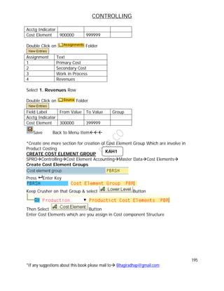 CONTROLLING
195
*If any suggestions about this book please mail to Bhagiradhap@gmail.com
Acctg Indicator
Cost Element 900000 999999
Double Click on Folder
Assignment Text
1 Primary Cost
2 Secondary Cost
3 Work in Process
4 Revenues
Select 1. Revenues Row
Double Click on Folder
Field Label From Value To Value Group
Acctg Indicator
Cost Element 300000 399999
Save Back to Menu Item
*Create one more section for creation of Cost Element Group Which are involve in
Product Costing
CREATE COST ELEMENT GROUP
SPROControllingCost Element AccountingMaster DataCost Elements
Create Cost Element Groups
Press  Enter Key
Keep Crusher on that Group & select Button
Then Select Button
Enter Cost Elements which are you assign in Cost component Structure
KAH1
 