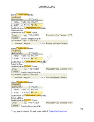 CONTROLLING
198
*If any suggestions about this book please mail to Bhagiradhap@gmail.com
Select Folder
Double Click on Folder
Select 40 Row
Double Click on Folder
Select & Dropdown (F4)
Select Folder
Double Click on Folder
Select 50 Row
Double Click on Folder
Select & Dropdown (F4)
Select Folder
Double Click on Folder
Select 60 Row
Double Click on Folder
Select & Dropdown (F4)
 