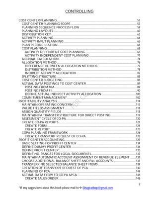 CONTROLLING
2
*If any suggestions about this book please mail to Bhagiradhap@gmail.com
COST CENTER PLANNING.....................................................................................................................57
COST CENTER PLANNING SCOPE.................................................................................................57
PLANNING SEQUENCE PROCESS FLOW ....................................................................................59
PLANNING LAYOUTS ..........................................................................................................................60
DISTRIBUTION KEY.............................................................................................................................63
ACTIVITY PLANNING..........................................................................................................................64
ACTIVITY INPUT PLANNING...........................................................................................................66
PLAN RECONCILIATION....................................................................................................................68
COST PLANNING ...................................................................................................................................68
ACTIVITY DEPENDENT COST PLANNING ...........................................................................68
ACTIVITY INDEPENDENT COST PLANNING ......................................................................71
ACCRUAL CALCULATION..................................................................................................................74
ALLOCATION METHOD .....................................................................................................................76
DIFFERENCE BETWEEN ALLOCATION METHODS..........................................................77
DISTRIBUTION METHOD..............................................................................................................78
INDIRECT ACTIVITY ALLOCATION.........................................................................................82
SPLITTING STRUCTURE......................................................................................................................85
COST CENTER BUDGETING.............................................................................................................88
ACTUAL DATA POSTINGS TO COST CENTER ..........................................................................89
POSTING FROM MM.........................................................................................................................89
POSTING FROM FI............................................................................................................................90
DEFINE ACTUAL INDIRECT ACTIVITY ALLOCATION..................................................100
COMMITMENT MANAGEMENT....................................................................................................102
PROFITABILITY ANALYSIS...................................................................................................................114
MAINTAIN OPERATING CONCERN............................................................................................115
VALUE FIELDS ASSIGNMENT........................................................................................................118
ASSIGN QUANTITY FIELDS ............................................................................................................118
MAINTAIN PA TRANSFER STRUCTURE FOR DIRECT POSTING.....................................119
ASSESSMENT CYCLE Of CO-PA......................................................................................................120
CREATE CO-PA REPORTS.................................................................................................................121
CREATE FORM..................................................................................................................................124
CREATE REPORT.............................................................................................................................125
COPA PLANNING FRAMEWORK ..................................................................................................126
CREATE TRANSPORT REQUEST OF CO-PA.........................................................................128
PROFIT CENTER ACCOUNTING........................................................................................................129
BASIC SETTING FOR PROFIT CENTER ......................................................................................134
DEFINE DUMMY PROFIT CENTER..............................................................................................134
DEFINE PROFIT CENTER ................................................................................................................135
DEFINE NO. RANGES FOR LOCAL DOCUMENTS.................................................................137
MAINTAIN AUTOMATIC ACCOUNT ASSIGNMENT OF REVENUE ELEMENT.........137
CHOOSE ADDITIONAL BALANCE SHEET AND P&L ACCOUNTS..................................138
TRANSFERRING SELECTED BALANCE SHEET ITEMS .......................................................139
CREATION OF TRANSPORT REQUEST OF PCA .....................................................................140
PLANNING OF PCA.............................................................................................................................144
ACTUAL DATA FLOW TO CO-PA &PCA......................................................................................146
CREATE SALES ORDER.................................................................................................................146
 