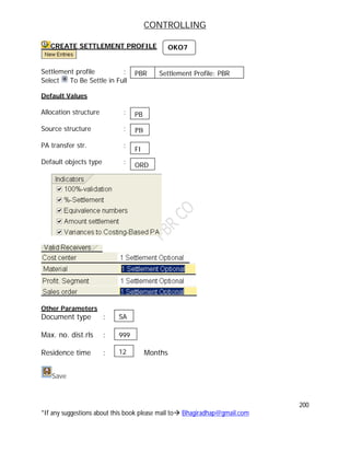 CONTROLLING
200
*If any suggestions about this book please mail to Bhagiradhap@gmail.com
CREATE SETTLEMENT PROFILE
Settlement profile :
Select To Be Settle in Full
Default Values
Allocation structure :
Source structure :
PA transfer str. :
Default objects type :
Other Parameters
Document type :
Max. no. dist.rls :
Residence time : Months
Save
OKO7
PB
PB
FI
ORD
SA
999
12
PBR Settlement Profile: PBR
 