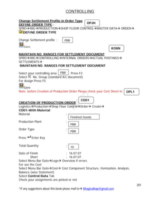 CONTROLLING
201
*If any suggestions about this book please mail to Bhagiradhap@gmail.com
Change Settlement Profile in Order Type
DEFINE ORDER TYPE:-
SPROIMGPRODUCTIONSHOP FLOOR CONTROLMASTER DATA ORDER
DEFINE ORDER TYPE
Change Settlement profile :
Save
MAINTAIN NO. RANGES FOR SETTLEMENT DOCUMENT
SPROIMGCONTROLLINGINTERNAL ORDERSACTUAL POSTINGS
SETTLEMENTS
MAINTAIN NO. RANGES FOR SETTLEMENT DOCUMENT
Select your controlling area Press F2
Select No. Group (standard A/c document)
For Assign Press F5
Save
Note: before Creation of Production Order Please check your Cost Sheet in:
CREATION OF PRODUCTION ORDER
LogisticsProductionShop Floor ControlOrder Create
CO01-With Material
Material :
Production Plant :
Order Type :
Press  Enter Key
Total Quantity :
Date of Finish : 16.07.07
Short : 16.07.07
Select Menu Bar GotoLogs Overview if errors
For see the Cost
Select Menu Bar GotoCost Cost Component Structure, Itemization, Analysis,
Balance (wise Statement)
Select Control Data Tab
Check your assignments are picked or not
OPJH
PBR
OPL1
Finished Goods
PBR
PBR
10
CO01
KO8N
PBR
 