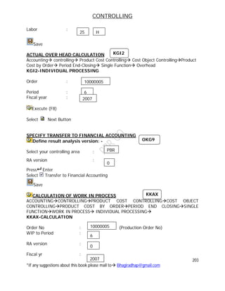 CONTROLLING
203
*If any suggestions about this book please mail to Bhagiradhap@gmail.com
Labor :
Save
ACTUAL OVER HEAD CALCULATION
Accounting controlling Product Cost Controlling Cost Object ControllingProduct
Cost by Order Period End-Closing Single Function Overhead
KGI2-INDIVIDUAL PROCESSING
Order :
Period :
Fiscal year :
Execute (F8)
Select Next Button
SPECIFY TRANSFER TO FINANCIAL ACCOUNTING
Define result analysis version: -
Select your controlling area :
RA version :
Press Enter
Select Transfer to Financial Accounting
Save
CALCULATION OF WORK IN PROCESS
ACCOUNTINGCONTROLLINGPRODUCT COST CONTROLLINGCOST OBJECT
CONTROLLINGPRODUCT COST BY ORDERPERIOD END CLOSINGSINGLE
FUNCTIONWORK IN PROCESS INDIVIDUAL PROCESSING
KKAX-CALCULATION
Order No : (Production Order No)
WIP to Period :
RA version :
Fiscal yr :
25 H
10000005
6
2007
KGI2
KKAX
10000005
6
2007
OKG9
PBR
0
0
 