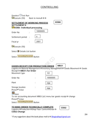 CONTROLLING
204
*If any suggestions about this book please mail to Bhagiradhap@gmail.com
Deselect Test Run
Execute (F8) Back to menu
SETTLEMENT OF WORKING PROCESS
SETTLEMENT
KO88- Individual processing
Order No :
Settlement period :
Fiscal yr :
Execute (F8)
Select Details List button
Select Button
GOODS RECEIPT FOR PRODUCTION ORDER
Logistics Material ManagementInventory Management Goods Movement Goods
Receipt MB31-For Order
Movement type :
Order No :
Plant :
Storage location :
Press Enter
Save
To see accounting document MB03 (or) menu bar goods receipt change
Press Enter
Select Button
TO MAKE ORDER TECHNICALLY COMPLETE
LogisticsProductionShop Floor ControlOrder
CO02-Change
MB31
101
10000005
PBR
PBR
CO02
10000005
6
2007
KO88
 