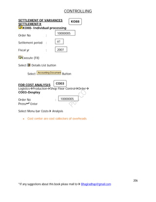 CONTROLLING
206
*If any suggestions about this book please mail to Bhagiradhap@gmail.com
SETTLEMENT OF VARIANCES
SETTLEMENT
KO88- Individual processing
Order No :
Settlement period :
Fiscal yr :
Execute (F8)
Select Details List button
Select Button
FOR COST ANALYSIS
LogisticsProductionShop Floor ControlOrder
CO03-Desplay
Order No :
Press Enter
Select Menu bar Costs Analysis
 Cost center are cost collectors of overheads
10000005
10000005
07
2007
KO88
CO03
 