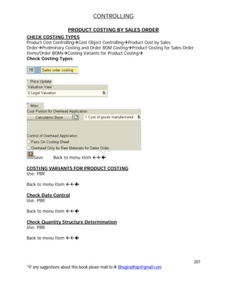 CONTROLLING
207
*If any suggestions about this book please mail to Bhagiradhap@gmail.com
PRODUCT COSTING BY SALES ORDER
CHECK COSTING TYPES
Product Cost ControllingCost Object ControllingProduct Cost by Sales
OrderPreliminary Costing and Order BOM CostingProduct Costing for Sales Order
Items/Order BOMsCosting Variants for Product Costing
Check Costing Types
Save Back to menu Item 
COSTING VARIANTS FOR PRODUCT COSTING
Use: PBR
Back to menu Item 
Check Date Control
Use: PBR
Back to menu Item 
Check Quantity Structure Determination
Use: PBR
Back to menu Item 
 
