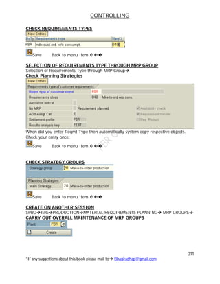 CONTROLLING
211
*If any suggestions about this book please mail to Bhagiradhap@gmail.com
CHECK REQUIREMENTS TYPES
Save Back to menu Item 
SELECTION OF REQUIREMENTS TYPE THROUGH MRP GROUP
Selection of Requirements Type through MRP Group
Check Planning Strategies
When did you enter Reqmt Type then automatically system copy respective objects.
Check your entry once.
Save Back to menu Item 
CHECK STRATEGY GROUPS
Save Back to menu Item 
CREATE ON ANOTHER SESSION
SPROIMGPRODUCTIONMATERIAL REQUIREMENTS PLANNING MRP GROUPS
CARRY OUT OVERALL MAINTENANCE OF MRP GROUPS
 
