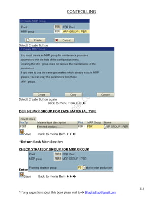 CONTROLLING
212
*If any suggestions about this book please mail to Bhagiradhap@gmail.com
Select Create Button
Select Create Button again
Back to menu Item 
DEFINE MRP GROUP FOR EACH MATERIAL TYPE
Save Back to menu Item 
*Return Back Main Section
CHECK STRATEGY GROUP FOR MRP GROUP
Enter
Save Back to menu Item 
 