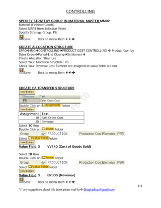 CONTROLLING
213
*If any suggestions about this book please mail to Bhagiradhap@gmail.com
SPECIFY STRATEGY GROUP IN MATERIAL MASTER MM02
Material (Finished Goods)
Select MRP3 from Selection Views
Specify Strategy Group: PB
Save Back to menu Item 
CREATE ALLOCATION STRUCTURE
SPROIMGCONTROLLINGPRODUCT COST CONTROLLING  Product Cost by
Sales OrderPeriod-End ClosingSettlement
Create Allocation Structure
Select Your Allocation Structure: PB
Check Your Revenue Cost Element are assigned to value fields are not
Save Back to menu Item 
CREATE PA TRANSFER STRUCTURE
Double Click on Folder
Assignment Text
10 Sale Order Cost
20 Revenue
Select 10 Row
Double Click on Folder
Select Folder
Value Field 3 VV140 (Cost of Goods Sold)
Select 20 Row
Double Click on Folder
Select Folder
Value Field 3 ERLOS (Revenue)
Save Back to menu Item 
 