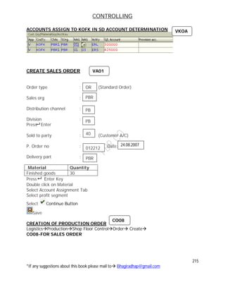 CONTROLLING
215
*If any suggestions about this book please mail to Bhagiradhap@gmail.com
ACCOUNTS ASSIGN TO KOFK IN SD ACCOUNT DETERMINATION
CREATE SALES ORDER
Order type : (Standard Order)
Sales org :
Distribution channel :
Division :
Press Enter
Sold to party : (Customer A/C)
P. Order no : Date:
Delivery part :
Material Quantity
Finished goods 30
Press Enter Key
Double click on Material
Select Account Assignment Tab
Select profit segment
Select Continue Button
Save
CREATION OF PRODUCTION ORDER
LogisticsProductionShop Floor ControlOrder Create
CO08-FOR SALES ORDER
OR
PBR
PB
PB
40
VA01
012212
24.08.2007
PBR
CO08
VKOA
 