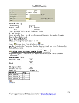 CONTROLLING
216
*If any suggestions about this book please mail to Bhagiradhap@gmail.com
Press  Enter Key
Total Quantity :
Date of Finish : 16.07.07
Start : 16.07.07
Select Menu Bar GotoLogs Overview if errors
For see the Cost
Select Menu Bar GotoCost Cost Component Structure, Itemization, Analysis,
Balance (wise Statement)
Select Control Data Tab
Check your assignments are picked or not
Select Release Order (Cntl+F1) Flag & Save
Advice: Keep in mind Production Creation document each and every field as well as
Material Master also.
GOODS ISSUE TO PRODUCTION ORDER
LogisticsLogistics Extinction  out Bound Process  Goods Issued for Other
Transition
MB1A-Goods Issue
Movement Type :
Plant :
Storage Location :
Press  Enter Key
Order No :
Material Qty.
Raw Material-I 10
Raw Material-II 10
Raw Material-III 10
Save
10
MB1A
10000006
261
PBR
PBR
 