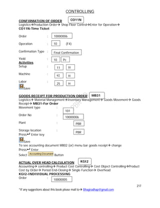 CONTROLLING
217
*If any suggestions about this book please mail to Bhagiradhap@gmail.com
CONFIRMATION OF ORDER
LogisticsProduction Order Shop Floor ControlEnter for Operation
CO11N-Time Ticket
Order :
Operation : (F4)
Confirmation Type :
Yield :
Activities
Setup :
Machine :
Labor :
Save
GOODS RECEIPT FOR PRODUCTION ORDER
Logistics Material ManagementInventory Management Goods Movement Goods
Receipt MB31-For Order
Movement type :
Order No :
Plant :
Storage location :
Press Enter key
Save
To see accounting document MB02 (or) menu bar goods receipt change
Press Enter
Select Button
ACTUAL OVER HEAD CALCULATION
Accounting controlling Product Cost Controlling Cost Object ControllingProduct
Cost by Order Period End-Closing Single Function Overhead
KGI2-INDIVIDUAL PROCESSING
Order :
CO11N
10000006
10
Final Confirmation
10 Pc
11 H
92 H
25 H
MB31
101
10000006
PBR
PBR
10000005
KGI2
 