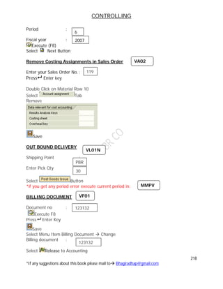 CONTROLLING
218
*If any suggestions about this book please mail to Bhagiradhap@gmail.com
Period :
Fiscal year :
Execute (F8)
Select Next Button
Remove Costing Assignments in Sales Order
Enter your Sales Order No. :
Press Enter key
Double Click on Material Row 10
Select Tab
Remove
Save
OUT BOUND DELIVERY
Shipping Point :
Enter Pick Qty :
Select Button
*if you get any period error execute current period in:
BILLING DOCUMENT
Document no :
Execute F8
Press Enter Key
Save
Select Menu Item Billing Document  Change
Billing document :
Select Release to Accounting
VL01N
PBR
30
MMPV
VF01
123132
123132
6
2007
VA02
119
 