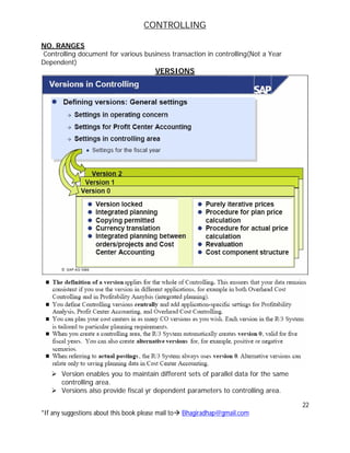 CONTROLLING
22
*If any suggestions about this book please mail to Bhagiradhap@gmail.com
NO. RANGES
Controlling document for various business transaction in controlling(Not a Year
Dependent)
VERSIONS
 Version enables you to maintain different sets of parallel data for the same
controlling area.
 Versions also provide fiscal yr dependent parameters to controlling area.
 