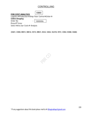 CONTROLLING
220
*If any suggestions about this book please mail to Bhagiradhap@gmail.com
FOR COST ANALYSIS
LogisticsProductionShop Floor ControlOrder
CO03-Desplay
Order No :
Press Enter
Select Menu bar Costs Analysis
(VA01, CO08, MB1C, MB1A, CO15, MB31, KGI2, VA02, VL01N, VF01, CO02, KO88, VA88)
10000006
CO03
 