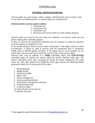 CONTROLLING
223
*If any suggestions about this book please mail to Bhagiradhap@gmail.com
INTERNAL ORDER ACCOUNTING
Internal orders are used to plan, collect, analysis, monitoring the cost of a job or task.
It’s for Short term Measurement. It may be long term measurement.
Internal orders can be used to collect:
1. Overhead cost
2. Investment cost
3. Production cost
4. Revenues and cost for profit or result analysis purpose.
Internal orders are used for the over head cost collection; we need to settle the cost
period ending other controlling objects.
If they are used for the investment collection you can continue to debit the expenses
until the purpose is completed or end.
In the month ending it shows as asset under construction. If the object classes of order
is production. It shows as work in process until the production class is completed.
Finally settle to finished goods inventory. If the object class is result analysis we can
collect both revenues and cost to know the result of task or job on any object.
Internal order may be defined as a TRUE controlling object and STATISTICAL
controlling object to classify the various order the system maintain order type. The
system maintained order type categories to specify for which components the order
under the order type going to be create the order type contain the following default
parameters which are to be passed to the orders.
1. Planning profile
2. Budget profile
3. Settlement profile
4. Object class
5. Status management
6. Revenue posting indicator
7. Commitment management indicator
8. Integrated planning
9. Co-partner object
10.Field selection screen lay out
11.Number intervals.
 