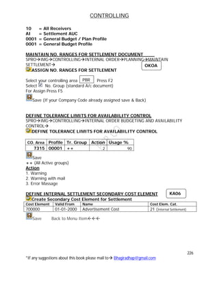 CONTROLLING
226
*If any suggestions about this book please mail to Bhagiradhap@gmail.com
10 = All Receivers
AI = Settlement AUC
0001 = General Budget / Plan Profile
0001 = General Budget Profile
MAINTAIN NO. RANGES FOR SETTLEMENT DOCUMENT
SPROIMGCONTROLLINGINTERNAL ORDERPLANNINGMAINTAIN
SETTLEMENT
ASSIGN NO. RANGES FOR SETTLEMENT
Select your controlling area Press F2
Select No. Group (standard A/c document)
For Assign Press F5
Save (If your Company Code already assigned save & Back)
DEFINE TOLERANCE LIMITS FOR AVAILABILITY CONTROL
SPROIMGCONTROLLINGINTERNAL ORDER BUDGETING AND AVAILABILITY
CONTROL
DEFINE TOLERANCE LIMITS FOR AVAILABILITY CONTROL
CO. Area Profile Tr. Group Action Usage %
7315 00001 ++ 2 90
Save
++ (All Active groups)
Action
1. Warning
2. Warning with mail
3. Error Massage
DEFINE INTERNAL SETTLEMENT SECONDARY COST ELEMENT
Create Secondary Cost Element for Settlement
Cost Element Valid From Name Cost Elem. Cat.
700000 01-01-2000 Advertisement Cost 21 (Internal Settlement)
Save Back to Menu Item
PBR
OKOA
KA06
 