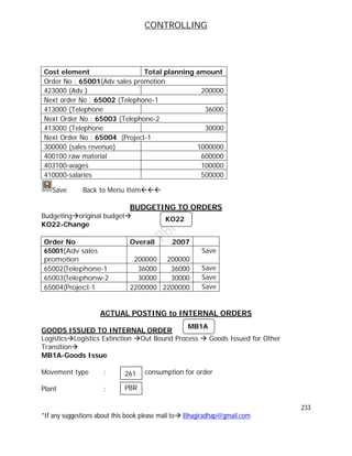 CONTROLLING
233
*If any suggestions about this book please mail to Bhagiradhap@gmail.com
Cost element Total planning amount
Order No : 65001(Adv sales promotion
423000 (Adv.) 200000
Next order No : 65002 (Telephone-1
413000 (Telephone 36000
Next Order No : 65003 (Telephone-2
413000 (Telephone 30000
Next Order No : 65004 (Project-1
300000 (sales revenue) 1000000
400100 raw material 600000
403100-wages 100000
410000-salaries 500000
Save Back to Menu Item
BUDGETING TO ORDERS
Budgetingoriginal budget
KO22-Change
Order No Overall 2007
65001(Adv sales
promotion 200000 200000
Save
65002(Telephone-1 36000 36000 Save
65003(Telephonw-2 30000 30000 Save
65004(Project-1 2200000 2200000 Save
ACTUAL POSTING to INTERNAL ORDERS
GOODS ISSUED TO INTERNAL ORDER
LogisticsLogistics Extinction Out Bound Process  Goods Issued for Other
Transition
MB1A-Goods Issue
Movement type : consumption for order
Plant :
261
PBR
KO22
MB1A
 