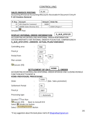 CONTROLLING
235
*If any suggestions about this book please mail to Bhagiradhap@gmail.com
SALES INVOICE POSTING
AccountingFinancial AccountingAccounts Receivable Document Entry
F-22 Invoice-General
P. Key Account Amount Order No
01 405 (Good for Customer) 30000
50 300000 (Sales Revenue A/c) * 65004 (Project-1
Simulate Post
DISPLAY INTERNAL ORDER INFORMATION
ACCOUNTINGCONTROLLINGINTERNAL ORDERINFORMATION
SYSTEMREPORTS FOR INTERNAL ORDER PLA/ACTUAL COMPARISONS
S_ALR_87012993 –ORDERS: ACTUAL/PLAN/VARIANCE
Controlling area :
Fiscal yr :
Period from : to
Plan version :
Execute (F8)
SETTLEMENT OF OH INTERNAL ORDER
ACCOUNTINGCONTROLLINGINTERNAL ORDERPERIOD END CLOSINGSINGLE
FUNCTIONSETTLEMENT
KO88-INDIVIDUAL PROCESSING
Order : (Adv. Sales promotion)
Settlement Period :
Fiscal yr :
Processing type :
Deselect Test Run
Execute (F8) Back to menu
Select Details List button
Select Button
F-22
S_ALR_870129
93
PBR
2007
06 06
0
KO88
65001
06
2007
1. Automatic
 
