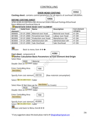 CONTROLLING
236
*If any suggestions about this book please mail to Bhagiradhap@gmail.com
OVER HEAD COSTING
Costing sheet: contains control parameters for all aspects of overhead calculation.
DEFINE COSTING SHEET
SPROIMGCONTROLLINGInternal OrdersActual PostingsOverhead
RatesMaterial Overhead Rate
MAINTAIN OVER HEAD COST ELEMENT
Cost
element
Valid from Name Description Cost element
category
800000 01.01.2000 Material over head Material over head 41 OH
801000 01.01.2000 Personnel over head Labour over head 41 OH
802000 01.01.2000 Production over head Manufacture OH 41 OH
803000 01.01.2000 Administration OH Administration OH 41 OH
804000 01.01.2000 Sale Overhead Sale Overhead 41 OH
Save Back to menu Item 
Cost sheet: components
Define Calculation Basis Parameters to Cost Element And Origin
Select Row
B000 Material
Double Click on folder
Enter Controlling Area :
Specify from cost element (Raw material consumption)
Select Folder
Select Row (if Not Have go for & Create)
B030 Wages
Double Click on folder
Enter Controlling Area :
Specify from cost element
Select Folder
Save and back to Menu Item
KO02
400100
KA06
KZB2
PBR
403000
PBR
 
