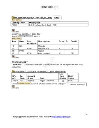 CONTROLLING
238
*If any suggestions about this book please mail to Bhagiradhap@gmail.com
MAINTAIN CALCULATION PROCEDURE
Costing Sheet Description
PBRIO I.O. Overhead Cost sheet: PBR
Save.
Select Your Cost Sheet Code Row
Select folders
Row Base Over
head rate
Description From To Credit
10 B01 Material
20 A100 Material o/h 10 CR1
30 B002 Wages
40 A110 Personnel o/h 30 CR2
Save
COSTING SHEET
Definition: - Cost sheet is contains control parameters for all aspects of over head
calculation.
Creation G/L Accounts for Internal Order Settlement
G/L
A/c
Co.
Code
Account
Group Text
Line
Item
Display
Field
Status
300010 PBR Incomes Project Settlement G029
Select Button & Change Cost Element Category:
Save
KZS2
22 (External Settlement)
 