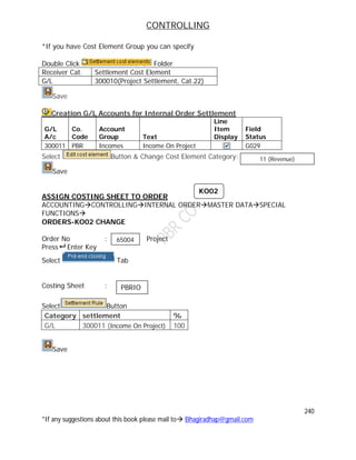 CONTROLLING
240
*If any suggestions about this book please mail to Bhagiradhap@gmail.com
*If you have Cost Element Group you can specify
Double Click Folder
Receiver Cat. Settlement Cost Element
G/L 300010(Project Settlement, Cat.22)
Save
Creation G/L Accounts for Internal Order Settlement
G/L
A/c
Co.
Code
Account
Group Text
Line
Item
Display
Field
Status
300011 PBR Incomes Income On Project G029
Select Button & Change Cost Element Category:
Save
ASSIGN COSTING SHEET TO ORDER
ACCOUNTINGCONTROLLINGINTERNAL ORDERMASTER DATASPECIAL
FUNCTIONS
ORDERS-KO02 CHANGE
Order No : Project
Press Enter Key
Select Tab
Costing Sheet :
Select Button
Category settlement %
G/L 300011 (Income On Project) 100
Save
KO02
65004
PBRIO
11 (Revenue)
 