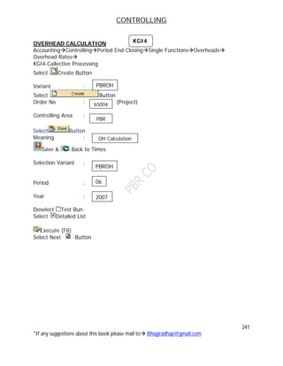 CONTROLLING
241
*If any suggestions about this book please mail to Bhagiradhap@gmail.com
OVERHEAD CALCULATION
AccountingControllingPeriod End ClosingSingle FunctionsOverheads
Overhead Rates
KGI4-Callective Processing
Select Create Button
Variant :
Select Button
Order No : (Project)
Controlling Area :
Select Button
Meaning :
Save & Back to Times
Selection Variant :
Period :
Year :
Deselect Test Run
Select Detailed List
Execute (F8)
Select Next Button
KGI4
PBROH
65004
PBR
OH Calculation
PBROH
06
2007
 