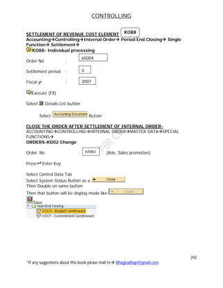 CONTROLLING
242
*If any suggestions about this book please mail to Bhagiradhap@gmail.com
SETTLEMENT OF REVENUE COST ELEMENT
AccountingControllingInternal Order Period End Closing Single
Function Settlement
KO88- Individual processing
Order No :
Settlement period :
Fiscal yr :
Execute (F8)
Select Details List button
Select Button
CLOSE THE ORDER AFTER SETTLEMENT OF INTERNAL ORDER-
ACCOUNTINGCONTROLLINGINTERNAL ORDERMASTER DATASPECIAL
FUNCTIONS
ORDERS-KO02 Change
Order No : (Adv. Sales promotion)
Press Enter Key
Select Control Data Tab
Select System Status Button as a
Then Double on same button
Then that button will be display mode like
Save
65001
65004
6
2007
KO88
 