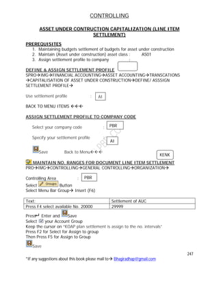 CONTROLLING
247
*If any suggestions about this book please mail to Bhagiradhap@gmail.com
ASSET UNDER CONTRUCTION CAPITALIZATION (LINE ITEM
SETTLEMENT)
PREREQUISITES
1. Maintaining budgets settlement of budgets for asset under construction
2. Maintain (Asset under construction) asset class : AS01
3. Assign settlement profile to company :
DEFINE & ASSIGN SETTLEMENT PROFILE
SPROIMGFINANCIAL ACCOUNTINGASSET ACCOUNTINGTRANSCATIONS
CAPITALISATION OF ASSET UNDER CONSTRUCTIONDEFINE/ ASSSIGN
SETTLEMENT PROFILE
Use settlement profile :
BACK TO MENU ITEMS 
ASSIGN SETTLEMENT PROFILE TO COMPANY CODE
Select your company code :
Specify your settlement profile :
Save Back to Menu
MAINTAIN NO. RANGES FOR DOCUMENT LINE ITEM SETTLEMENT
PROIMGCONTROLLINGGENERAL CONTROLLINGORGANIZATION
Controlling Area :
Select Button
Select Menu Bar Group Insert (F6)
Text: Settlement of AUC
Press F4 select available No. 20000 29999
Press Enter and Save
Select your Account Group
Keep the cursor on “KOAP plan settlement is assign to the no. intervals”
Press F2 for Select for Assign to group
Then Press F5 for Assign to Group
Save
AI
PBR
AI
PBR
KENK
 