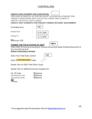 CONTROLLING
248
*If any suggestions about this book please mail to Bhagiradhap@gmail.com
CREATE COST ELEMENT FOR STATISTICAL
SPROIMGFINANCIAL ACCOUNTINGASSET ACCOUNTINGTRANSACTION
BUDGET MAINTAINING WITH STATISTICAL ORDER /WBS ELEMENT
CREATE STATISTICAL COST ELEMENT
CREATE COST ELEMENTS FOR PROJECT/ORDER ACCOUNT ASSIGNMENT
Controlling Area :
Period from :
Period To :
Execute (F8)
CHANGE THE FIELD STATUS OF G007
SPROIMGFinancial Accounting Financial Accounting Global SettingsDocument
Line ItemControls
Define Field Status Variant
Select Your Field Status Variant :
Select Folder
Double Click on G007 Field Status Group
Double Click on Additional Account Assignments
CO. PP Order : Optional
Commitment item : Optional
Earmarked Funds : Optional
Save
PBR
01.01.2000
31.12.9999
OBC4
PBR
 