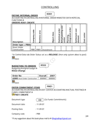 CONTROLLING
249
*If any suggestions about this book please mail to Bhagiradhap@gmail.com
DEFINE INTERNAL ORDER
ACCOUNTINGCONTROLLINGINTERNAL ORDERMASTER DATASPECIAL
FUNCTIONS
ORDERS-KO01 CREATE
Description
Companycode
Businessarea
Objectclass
Statisticalorder
Actualpostingcost
center
Planning,
integrationorder
Settlementcost
element
Costcenter
Order type – PBAU
Asset Under
Construction PBR PBR1 Investment
*In Control Data tab Order Status set as a RELEASE (then only system allow to post)
Save
BUDGETING TO ORDERS
Budgetingoriginal budget
KO22-Change
Order No Overall 2007
65005 Asset Under Construction 300000 300000
Save
ENTER COMMITMENT ITEMS
ACCOUNTINGCONTROLLINGCOST CENTER ACCOUNTINGACTUAL POSTINGS
FUNDS COMMITMENT
FMZ1-CREATE
Document type : (Co Funds Commitments)
Document date : 11.09.07
Posting Date : 11.09.07
Company code : PBR
KO01
KO22
CO
FMZ1
 