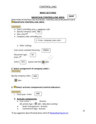 CONTROLLING
25
*If any suggestions about this book please mail to Bhagiradhap@gmail.com
BASIC SETTINGS
MAINTAIN CONTROLLING AREA
SPROIMGCONTROLLINGGENERAL CONTROLLINGORGANIZATION
MAINTAIN CONTROLLING AREA
 Select controlling area = company code
 Specify company code
 then enter
 Company code controlling are
 Other settings
Cost center standard hierarchy:
Document type:
Enter 
Select button and then save
2. Select assignment of company codes:-
Specify company codes
Save
3. Select activate components/control indicators:
i. Fiscal year –From
ii. Activate components
 Cost center = Activate
AA activity type = (AA= Allocation activity)
 Order management= Activate
 Commitment Mgt= Activate
PBR
2. Cross- company code costs
accounts
PBRSH
SA
YES
PBR
2000
OKKP
 