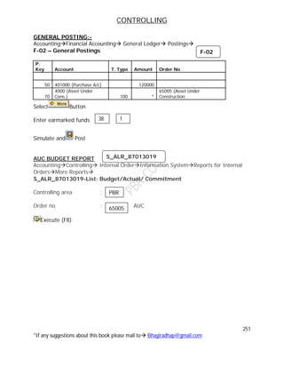 CONTROLLING
251
*If any suggestions about this book please mail to Bhagiradhap@gmail.com
GENERAL POSTING:-
AccountingFinancial Accounting General Ledger Postings
F-02 – General Postings
P.
Key Account T. Type Amount Order No
50 401000 (Purchase A/c) 120000
70
4000 (Asset Under
Cons.) 100 *
65005 (Asset Under
Construction
Select Button
Enter earmarked funds
Simulate and Post
AUC BUDGET REPORT
AccountingControlling Internal OrderInformation SystemReports for Internal
OrdersMore Reports
S_ALR_87013019-List: Budget/Actual/ Commitment
Controlling area :
Order no : AUC
Execute (F8)
38 1
F-02
S_ALR_87013019
PBR
65005
 