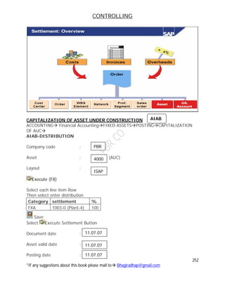 CONTROLLING
252
*If any suggestions about this book please mail to Bhagiradhap@gmail.com
CAPITALIZATION OF ASSET UNDER CONSTRUCTION
ACCOUNTING Financial AccountingFIXED ASSETSPOSTINGCAPITALIZATION
OF AUC
AIAB-DISTRIBUTION
Company code :
Asset : (AUC)
Layout :
Execute (F8)
Select each line item Row
Then select enter distribution
Category settlement %
FXA 1003-0 (Plant-4) 100
Save
Select Execute Settlement Button
Document date :
Asset valid date :
Posting date :
AIAB
PBR
4000
ISAP
11.07.07
11.07.07
11.07.07
 