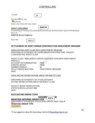 CONTROLLING
253
*If any suggestions about this book please mail to Bhagiradhap@gmail.com
Period :
Deselect test run
Execute
Select line items for new asset
ASSET EXPLORER:
Accounting Financial AccountingFixed AssetsInformation SystemIndividual
Asset
AW01N-Asset Explorer
Asset No :
SETTLEMENT OF ASSET UNDER CONSTRUCTION INVESTMENT MEASURE
OAOA DEFINE ASSST CLASS WITH INVESTMENT MEASURE
SPROIMG FAASSEST A/CORGANIGATION STRUCTURE ASSEST
CLASSDEFINE ASSEST CLASS
ASSEST CLASS: PBR4 (ASSEST UNDER CONSTRUCTION WITH INVESTMENT
PROFILE)
ACCOUNT DETERMINATION : PBR4
SCREEN LAYOUT : PBR4
NUMBER RANGES : 04
SELECT RADIO BUTTION : INVESTMENT MEASURE
SAVE.
OAYZ DEFINE DEPRECIATION AREA FOR ASSETS CLASS
SPROIMG FAASSEST A/C VALUATION
DEFINE DEPRECIATION AREA FOR ASSEST CLASS
DESELCT BOOK DEPRECIATION
ENTER SCREEN LAYOUT 2000
SAVE
KOT2 DEFINE ORDER TYPES
INTERNAL ORDER
MAINTAIN INTERNAL ORDER TYPE
SPROIMG Controlling Internal OrdersOrder Mater Data
DEFINE ORDER TYPE
04
AW01N
1003-0
KOT2
 