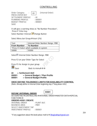 CONTROLLING
254
*If any suggestions about this book please mail to Bhagiradhap@gmail.com
Order Category : (Internal Order)
PRESS ENTER KEY
SETTLEMENT PROFILE : AI
PLANNING PROFILE : 000001
BUDGET PROFILE : 000001
SAVE
It will give a warning show as “No Number Procedure”,
Press Enter key
Select Number Interval Change Button
Select Menu bar GroupInsert (F6)
Text: Internal Order Number Range: PBR
From Number To Number
*Press F4 Select which available in system
50000 55000
Select Internal Order Number Range: PBR
Press F2 on your Order Type for Select
Press F5 for Assign to your group
Save Back to menu
AI = Settlement AUC
00001 = General Budget / Plan Profile
00001 = General Budget Profile
OKOC DEFINE TOLERANCE LIMITS FOR AVAILABILITY CONTROL
(Note: Already define in Internal Order beginning step 3rd
step please refer)
DEFINE INTERNAL ORDER
ACCOUNTINGCONTROLLINGINTERNAL ORDERMASTER DATASPECIAL
FUNCTIONS
ORDERS-KO01 CREATE
INTERNAL ORDER : PLANT AUC
BUSINESS AREA : PBR1
SELECT INVESTMENT TAP
INVESTMENT PROFILE : 000001
KO01
01
 