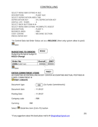 CONTROLLING
255
*If any suggestions about this book please mail to Bhagiradhap@gmail.com
SELECT MENU BAR EXTRAS AUC
DESCRIPTION : PLANT AUC
SELECT DEPRICIATION AREA TAB
DEPRICIATION KEY : 0% DEPRICIATION KEY
USEFUL LIFE YEARS : 4
SELECT BACK BUTTON
SELECT MENU BAR EXTRAS COMPLETE ASSEST
DESCRIPTION : PLANT 5
BUSINESS AREA : PBR1
COST CENTRE : MECHINE SECTION
PRESS ENTER KEY
*In Control Data tab Order Status set as a RELEASE (then only system allow to post)
Save
BUDGETING TO ORDERS
Budgetingoriginal budget
KO22-Change
Order No Overall 2007
65006 PLANT AUC 300000 300000
Save
ENTER COMMITMENT ITEMS
ACCOUNTINGCONTROLLINGCOST CENTER ACCOUNTINGACTUAL POSTINGS
FUNDS COMMITMENT
FMZ1-CREATE
Document type : (Co Funds Commitments)
Document date : 11.09.07
Posting Date : 11.09.07
Company code : PBR
Currency INR
Select Detail line item (Cntl+F5) button
KO22
CO
FMZ1
 