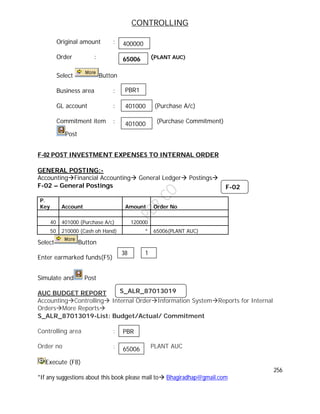 CONTROLLING
256
*If any suggestions about this book please mail to Bhagiradhap@gmail.com
Original amount :
Order : (PLANT AUC)
Select Button
Business area :
GL account : (Purchase A/c)
Commitment item : (Purchase Commitment)
Post
F-02 POST INVESTMENT EXPENSES TO INTERNAL ORDER
GENERAL POSTING:-
AccountingFinancial Accounting General Ledger Postings
F-02 – General Postings
P.
Key Account Amount Order No
40 401000 (Purchase A/c) 120000
50 210000 (Cash oh Hand) * 65006(PLANT AUC)
Select Button
Enter earmarked funds(F5)
Simulate and Post
AUC BUDGET REPORT
AccountingControlling Internal OrderInformation SystemReports for Internal
OrdersMore Reports
S_ALR_87013019-List: Budget/Actual/ Commitment
Controlling area :
Order no : PLANT AUC
Execute (F8)
38 1
F-02
S_ALR_87013019
PBR
65006
400000
65006
PBR1
401000
401000
 