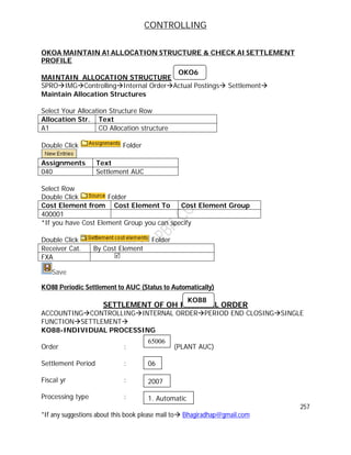 CONTROLLING
257
*If any suggestions about this book please mail to Bhagiradhap@gmail.com
OKOA MAINTAIN A1 ALLOCATION STRUCTURE & CHECK AI SETTLEMENT
PROFILE
MAINTAIN ALLOCATION STRUCTURE
SPROIMGControllingInternal OrderActual Postings Settlement
Maintain Allocation Structures
Select Your Allocation Structure Row
Allocation Str. Text
A1 CO Allocation structure
Double Click Folder
Assignments Text
040 Settlement AUC
Select Row
Double Click Folder
Cost Element from Cost Element To Cost Element Group
400001
*If you have Cost Element Group you can specify
Double Click Folder
Receiver Cat. By Cost Element
FXA 
Save
KO88 Periodic Settlement to AUC (Status to Automatically)
SETTLEMENT OF OH INTERNAL ORDER
ACCOUNTINGCONTROLLINGINTERNAL ORDERPERIOD END CLOSINGSINGLE
FUNCTIONSETTLEMENT
KO88-INDIVIDUAL PROCESSING
Order : (PLANT AUC)
Settlement Period :
Fiscal yr :
Processing type :
OKO6
KO88
65006
06
2007
1. Automatic
 