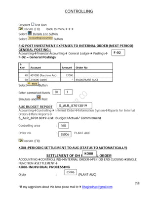 CONTROLLING
258
*If any suggestions about this book please mail to Bhagiradhap@gmail.com
Deselect Test Run
Execute (F8) Back to menu
Select Details List button
Select Button
F-02 POST INVESTMENT EXPENSES TO INTERNAL ORDER (NEXT PERIOD)
GENERAL POSTING:-
AccountingFinancial Accounting General Ledger Postings
F-02 – General Postings
P.
Key Account Amount Order No
40 401000 (Purchase A/c) 12000
50 210000 (cash) * 65006(PLANT AUC)
Select Button
Enter earmarked funds
Simulate and Post
AUC BUDGET REPORT
AccountingControlling Internal OrderInformation SystemReports for Internal
OrdersMore Reports
S_ALR_87013019-List: Budget/Actual/ Commitment
Controlling area :
Order no : PLANT AUC
Execute (F8)
KO88 -PERIODIC SETTLEMENT TO AUC (STATUS TO AUTOMATICALLY)
SETTLEMENT OF OH INTERNAL ORDER
ACCOUNTINGCONTROLLINGINTERNAL ORDERPERIOD END CLOSINGSINGLE
FUNCTIONSETTLEMENT
KO88-INDIVIDUAL PROCESSING
Order : (PLANT AUC)
38 1
F-02
S_ALR_87013019
PBR
65006
KO88
65006
 
