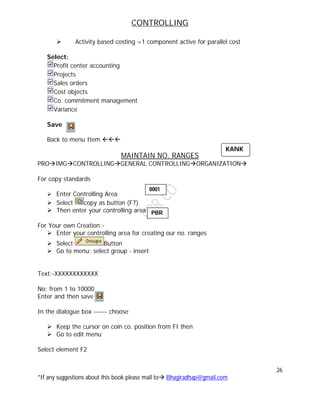 CONTROLLING
26
*If any suggestions about this book please mail to Bhagiradhap@gmail.com
 Activity based costing =1 component active for parallel cost
Select:
Profit center accounting
Projects
Sales orders
Cost objects
Co. commitment management
Variance
Save
Back to menu Item 
MAINTAIN NO. RANGES
PROIMGCONTROLLINGGENERAL CONTROLLINGORGANIZATION
For copy standards
 Enter Controlling Area
 Select copy as button (F7)
 Then enter your controlling area
For Your own Creation:-
 Enter your controlling area for creating our no. ranges
 Select Button
 Go to menu: select group - insert
Text:-XXXXXXXXXXXX
No: from 1 to 10000
Enter and then save
In the dialogue box ------ choose
 Keep the cursor on coin co. position from FI then
 Go to edit menu
Select element F2
KANK
0001
PBR
 