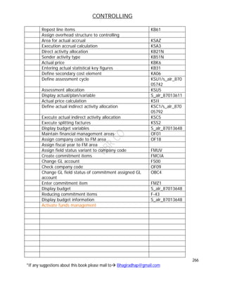 CONTROLLING
266
*If any suggestions about this book please mail to Bhagiradhap@gmail.com
Repost line items KB61
Assign overhead structure to controlling
Area for actual accrual KSAZ
Execution accrual calculation KSA3
Direct activity allocation KB21N
Sender activity type KB51N
Actual price KBK6
Entering actual statistical key figures KB31
Define secondary cost element KA06
Define assessment cycle KSU1/s_alr_870
05742
Assessment allocation KSU5
Display actual/plan/variable S_alr_87013611
Actual price calculation KSII
Define actual indirect activity allocation KSC1/s_alr_870
05792
Execute actual indirect activity allocation KSC5
Execute splitting factures KSS2
Display budget variables S_alr_87013648
Maintain financial management areas OF01
Assign company code to FM area OF18
Assign fiscal year to FM area
Assign field status variant to company code FMUV
Create commitment items FMCIA
Change GL account FS00
Check company code OF09
Change GL field status of commitment assigned GL
account
OBC4
Enter commitment item FMZ1
Display budget S_alr_87013648
Reducing commitment items F-43
Display budget information S_alr_87013648
Activate funds management
 